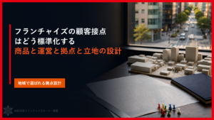 フランチャイズの顧客接点はどう標準化する｜商品と運営と拠点と立地の設計